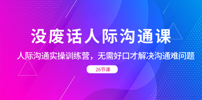 没空话社交 沟通课，社交 沟通交流实操训练营，不用好口才处理沟通交流难的问题（26节-太奇网创联盟