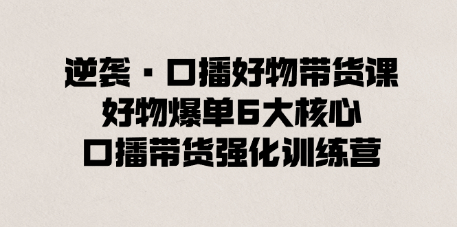 逆转·口播文案好货卖货课，好货打造爆款6大关键，口播文案卖货加强夏令营-太奇网创联盟