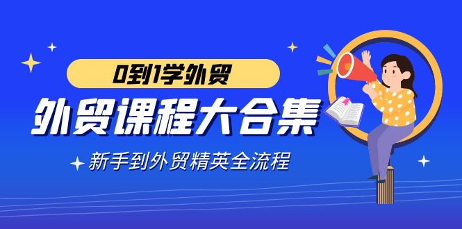 出口外贸-课程内容大合集，0到1学出口外贸，初学者到出口外贸精锐全过程-太奇网创联盟