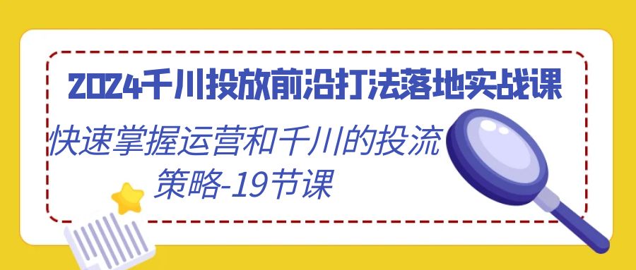 2024巨量千川推广最前沿玩法落地式实战演练课，快速上手运营及巨量千川的投流对策-19堂课-太奇网创联盟