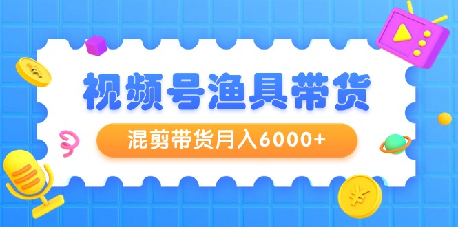 视频号渔具带货，混剪带货月入6000+，起号剪辑选品带货-太奇网创联盟