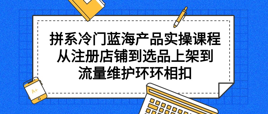 拼系小众蓝海产品实操课程，从注册店铺到选款上架到总流量维护保养一环扣一环-太奇网创联盟