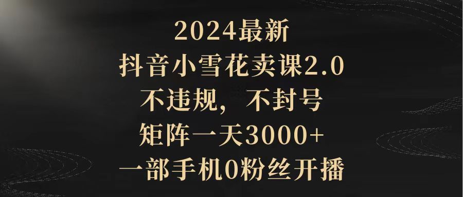 2024最新抖音小雪花卖课2.0 不违规 不封号 矩阵一天3000+一部手机0粉丝开播-太奇网创联盟
