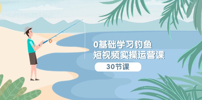 0基础学习钓鱼短视频实操运营课：认知篇/定位篇/工具篇/内容篇/运营篇-太奇网创联盟