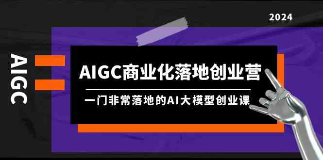 AIGC-商业化落地创业营，一门非常落地的AI大模型创业课-太奇网创联盟