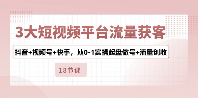 3大短视频平台流量获客，抖音+视频号+快手，从0-1实操起盘做号+流量创收-太奇网创联盟