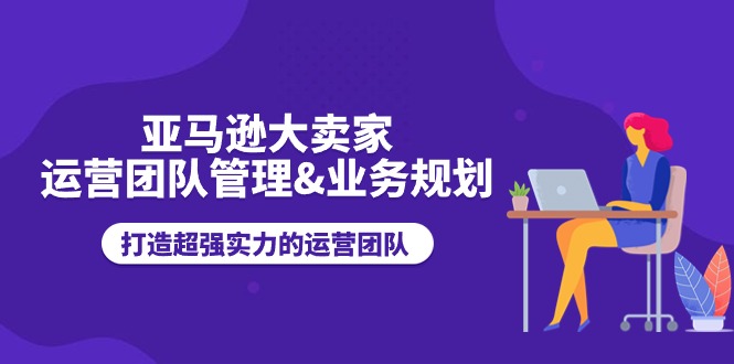 亚马逊大卖家-运营团队管理&业务规划，打造超强实力的运营团队-太奇网创联盟