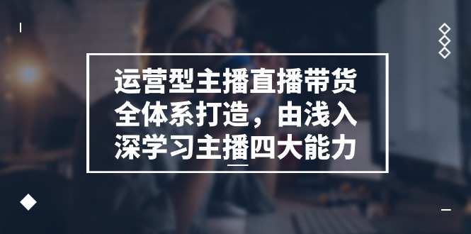 运营型 主播直播带货全体系打造，由浅入深学习主播四大能力-太奇网创联盟