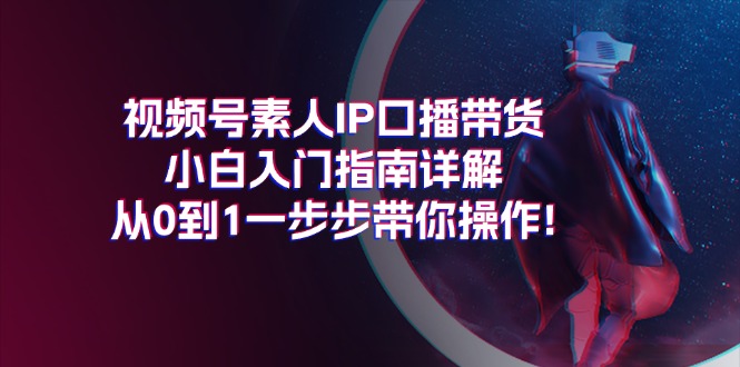 视频号素人IP口播带货小白入门指南详解，从0到1一步步带你操作!-太奇网创联盟