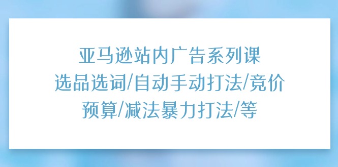 亚马逊站内广告系列课：选品选词/自动手动打法/竞价预算/减法暴力打法/等-太奇网创联盟