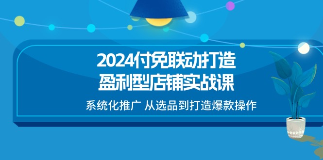 2024付免联动-打造盈利型店铺实战课，系统化推广 从选品到打造爆款操作-太奇网创联盟