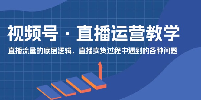 视频号 直播运营教学：直播流量的底层逻辑，直播卖货过程中遇到的各种问题-太奇网创联盟