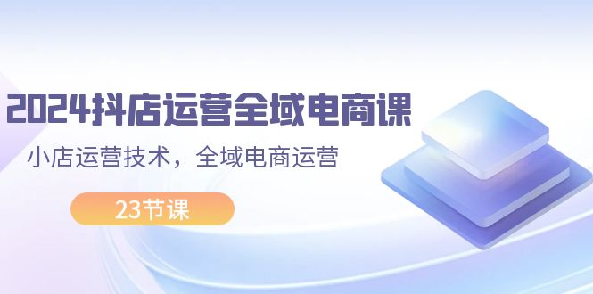 2024抖店运营-全域电商课，小店运营技术，全域电商运营-太奇网创联盟