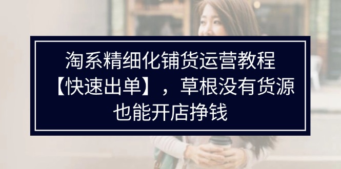 淘宝精细化管理进货运营教程【迅速开单】，草根创业并没有一手货源，也可以开实体店赚钱-太奇网创联盟