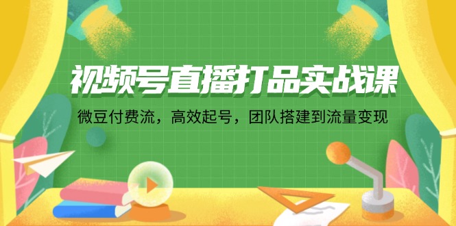 视频号直播打品实战课：微 豆 付 费 流，高效起号，团队搭建到流量变现-太奇网创联盟