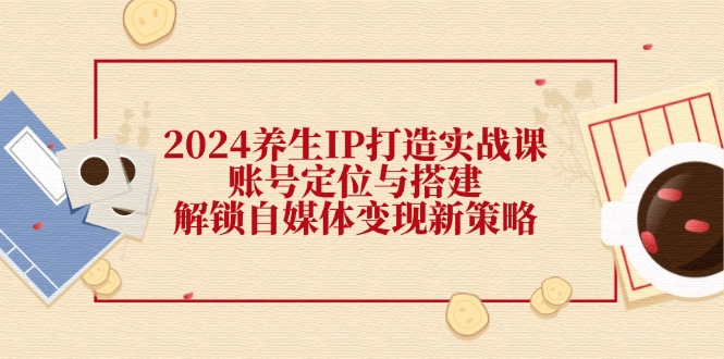 2024养生IP打造实战课：账号定位与搭建，解锁自媒体变现新策略-太奇网创联盟