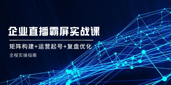 企 业 直 播 霸 屏实战课：矩阵构建+运营起号+复盘优化，全程实操指南-太奇网创联盟