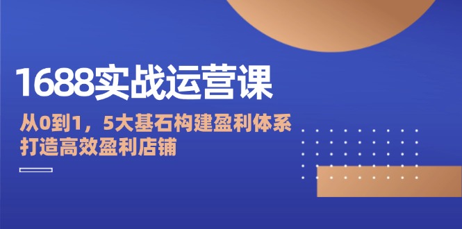 1688实战运营课：从0到1，5大基石构建盈利体系，打造高效盈利店铺-太奇网创联盟