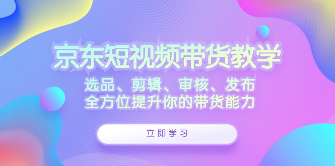 京东短视频带货教学：选品、剪辑、审核、发布，全方位提升你的带货能力-太奇网创联盟