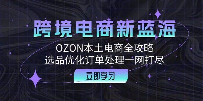 跨境电商新蓝海：OZON本土电商全攻略，选品优化订单处理一网打尽-太奇网创联盟