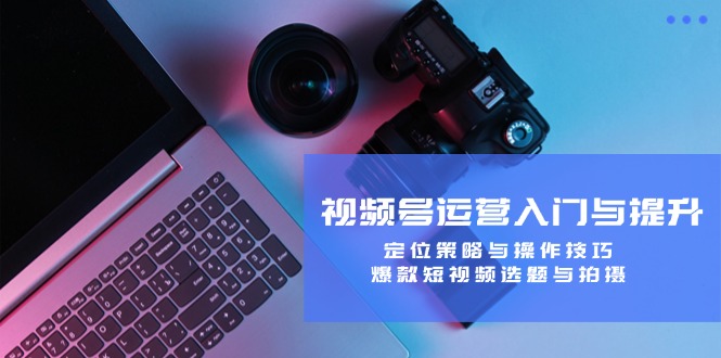 视频号运营入门与提升：定位策略与操作技巧，爆款短视频选题与拍摄-太奇网创联盟