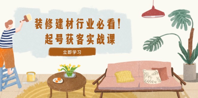 装修-建材行业必看！起号获客实战课：精准定位+爆款视频+高效运营-太奇网创联盟