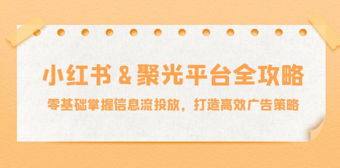 小红薯&聚光平台全攻略：零基础掌握信息流投放，打造高效广告策略-太奇网创联盟