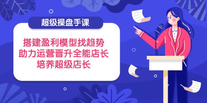 超级操盘手课，搭建盈利模型找趋势，助力运营晋升全能店长，培养超级店长-太奇网创联盟