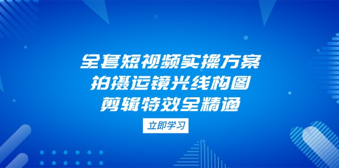 全套短视频实操方案，拍摄运镜光线构图，剪辑特效全精通-太奇网创联盟