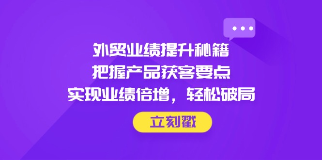 外贸业绩提升秘籍，把握产品获客要点，实现业绩倍增，轻松破局-太奇网创联盟