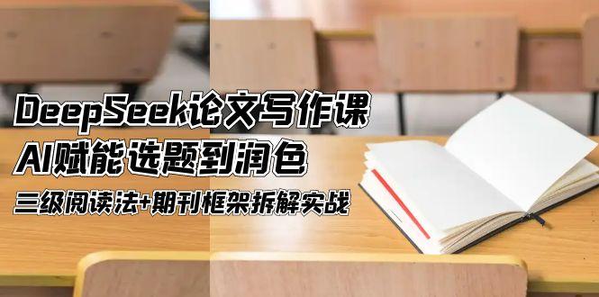 DeepSeek论文撰写课，AI创变论文选题到润饰，三级阅读法 刊物架构拆卸实战演练-太奇网创联盟