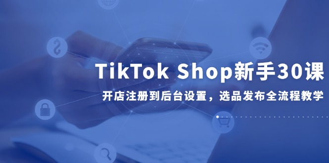 TikTok Shop初学者30课，开实体店注册到后台操作，选款公布全过程课堂教学-太奇网创联盟